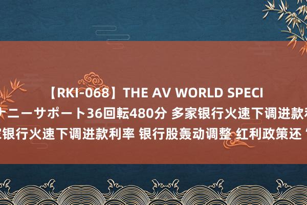 【RKI-068】THE AV WORLD SPECIAL あなただけに 最高のオナニーサポート36回転480分 多家银行火速下调进款利率 银行股轰动调整 红利政策还“香”吗？