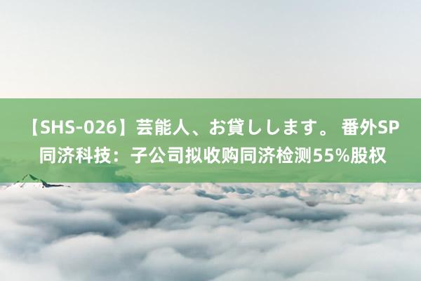 【SHS-026】芸能人、お貸しします。 番外SP 同济科技：子公司拟收购同济检测55%股权