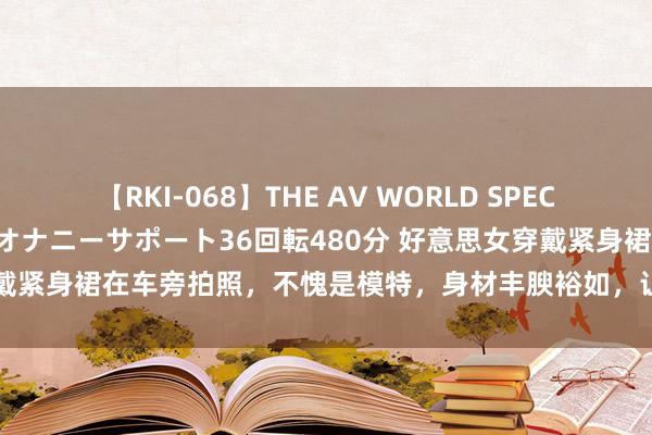 【RKI-068】THE AV WORLD SPECIAL あなただけに 最高のオナニーサポート36回転480分 好意思女穿戴紧身裙在车旁拍照，不愧是模特，身材丰腴裕如，让东谈主大一饱眼福