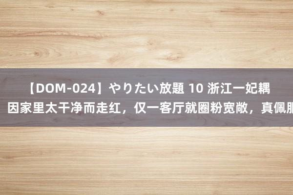 【DOM-024】やりたい放題 10 浙江一妃耦，因家里太干净而走红，仅一客厅就圈粉宽敞，真佩服