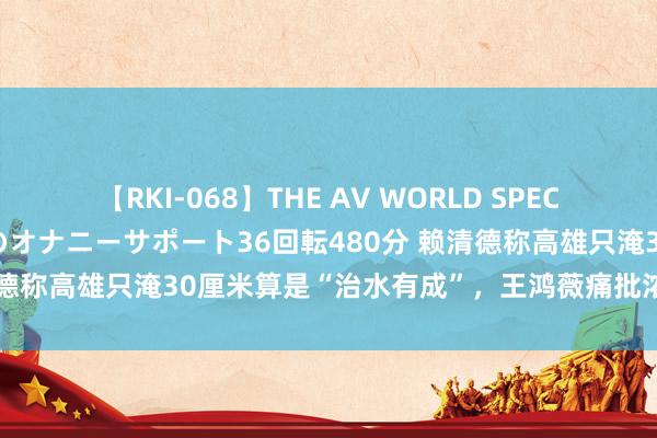 【RKI-068】THE AV WORLD SPECIAL あなただけに 最高のオナニーサポート36回転480分 赖清德称高雄只淹30厘米算是“治水有成”，王鸿薇痛批浓妆艳裹饰非