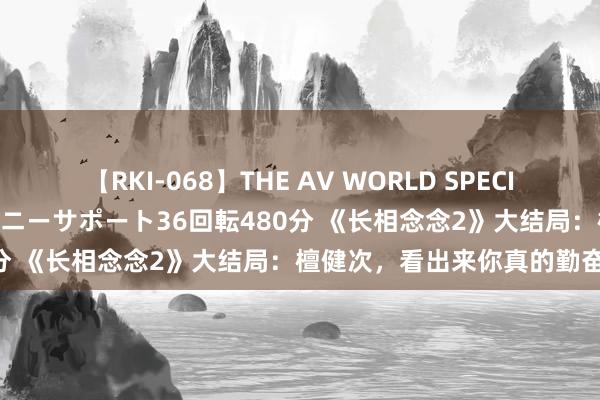 【RKI-068】THE AV WORLD SPECIAL あなただけに 最高のオナニーサポート36回転480分 《长相念念2》大结局：檀健次，看出来你真的勤奋了