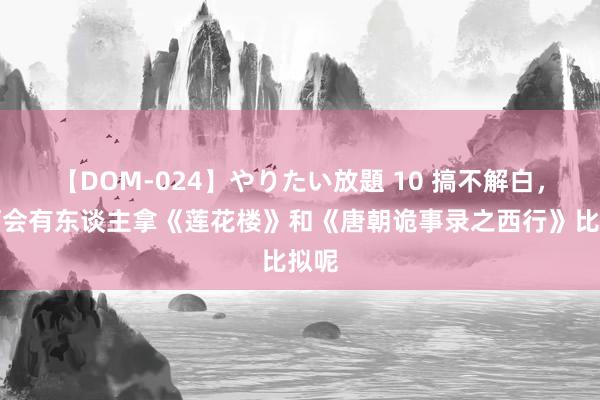 【DOM-024】やりたい放題 10 搞不解白，如何会有东谈主拿《莲花楼》和《唐朝诡事录之西行》比拟呢