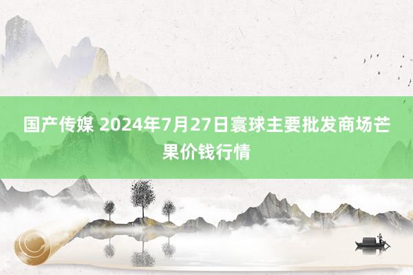 国产传媒 2024年7月27日寰球主要批发商场芒果价钱行情