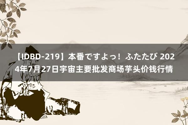 【IDBD-219】本番ですよっ！ふたたび 2024年7月27日宇宙主要批发商场芋头价钱行情