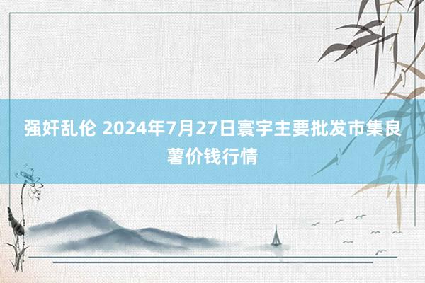 强奸乱伦 2024年7月27日寰宇主要批发市集良薯价钱行情