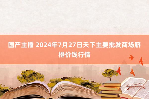 国产主播 2024年7月27日天下主要批发商场脐橙价钱行情