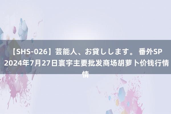 【SHS-026】芸能人、お貸しします。 番外SP 2024年7月27日寰宇主要批发商场胡萝卜价钱行情