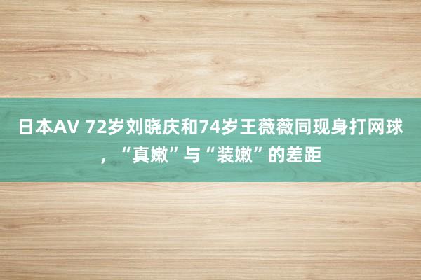 日本AV 72岁刘晓庆和74岁王薇薇同现身打网球，“真嫩”与“装嫩”的差距