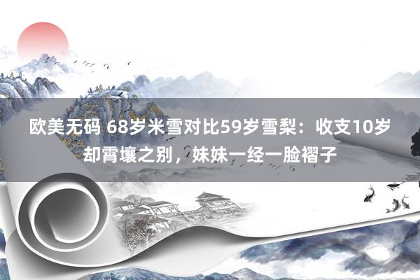 欧美无码 68岁米雪对比59岁雪梨：收支10岁却霄壤之别，妹妹一经一脸褶子