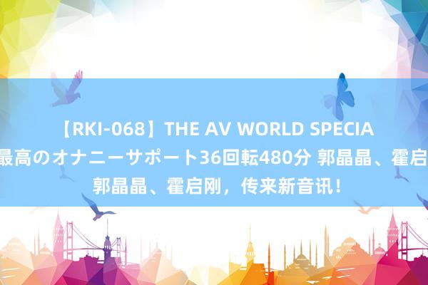 【RKI-068】THE AV WORLD SPECIAL あなただけに 最高のオナニーサポート36回転480分 郭晶晶、霍启刚，传来新音讯！