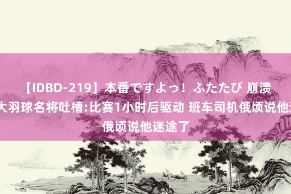 【IDBD-219】本番ですよっ！ふたたび 崩溃!加拿大羽球名将吐槽:比赛1小时后驱动 班车司机俄顷说他迷途了