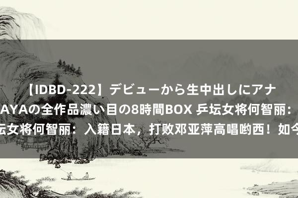 【IDBD-222】デビューから生中出しにアナルまで！最強の芸能人AYAの全作品濃い目の8時間BOX 乒坛女将何智丽：入籍日本，打败邓亚萍高唱哟西！如今下场若何？