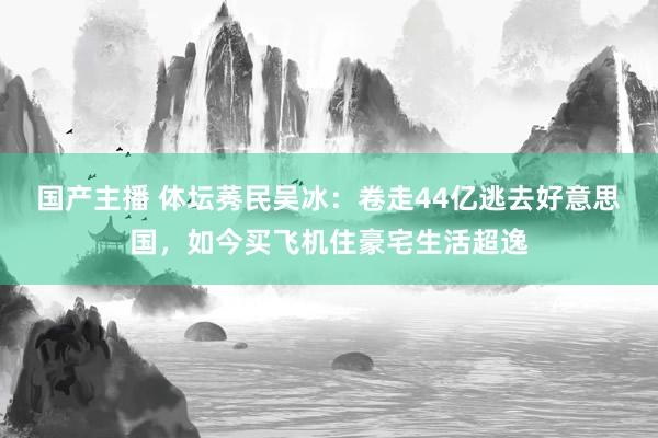 国产主播 体坛莠民吴冰：卷走44亿逃去好意思国，如今买飞机住豪宅生活超逸