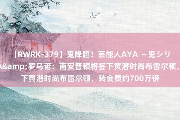 【RWRK-379】鬼降臨！芸能人AYA ～鬼シリーズ全制覇！～ TA&罗马诺：南安普顿将签下黄潜时尚布雷尔顿，转会费约700万镑