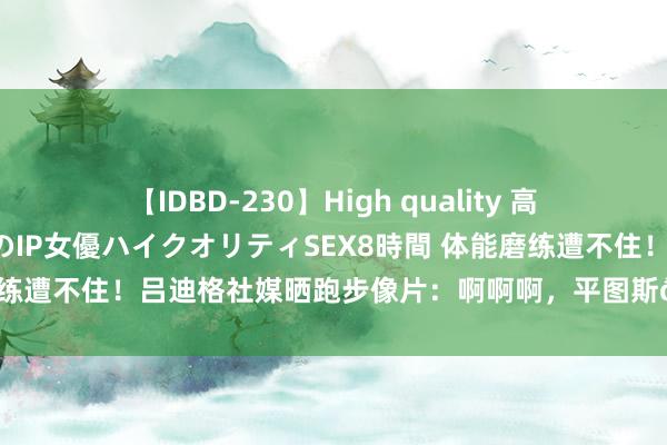 【IDBD-230】High quality 高画質で魅せます！究極のIP女優ハイクオリティSEX8時間 体能磨练遭不住！吕迪格社媒晒跑步像片：啊啊啊，平图斯??