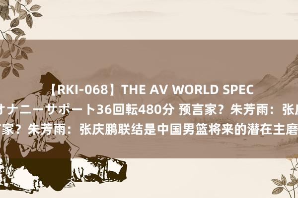 【RKI-068】THE AV WORLD SPECIAL あなただけに 最高のオナニーサポート36回転480分 预言家？朱芳雨：张庆鹏联结是中国男篮将来的潜在主磨真金不怕火