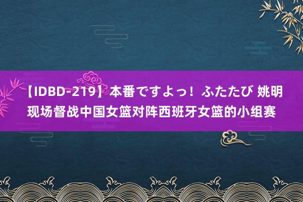 【IDBD-219】本番ですよっ！ふたたび 姚明现场督战中国女篮对阵西班牙女篮的小组赛