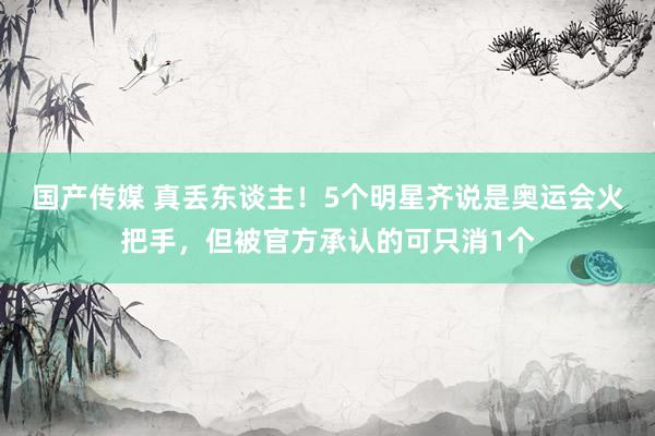 国产传媒 真丢东谈主！5个明星齐说是奥运会火把手，但被官方承认的可只消1个