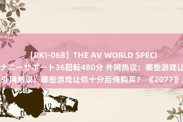 【RKI-068】THE AV WORLD SPECIAL あなただけに 最高のオナニーサポート36回転480分 外网热议：哪些游戏让你十分后悔购买？ 《2077》上榜