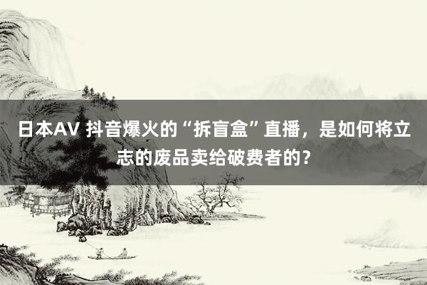 日本AV 抖音爆火的“拆盲盒”直播，是如何将立志的废品卖给破费者的？