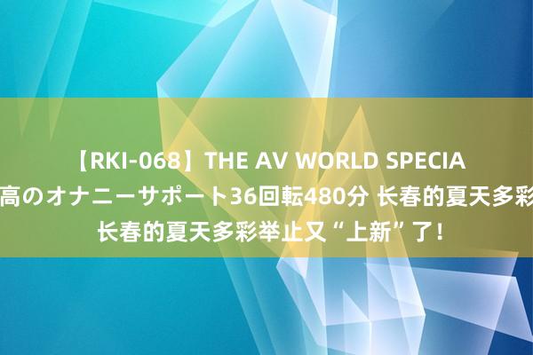 【RKI-068】THE AV WORLD SPECIAL あなただけに 最高のオナニーサポート36回転480分 长春的夏天多彩举止又“上新”了！