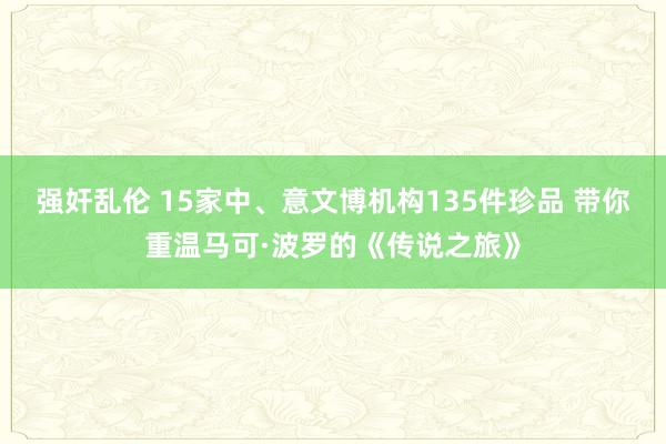 强奸乱伦 15家中、意文博机构135件珍品 带你重温马可·波罗的《传说之旅》