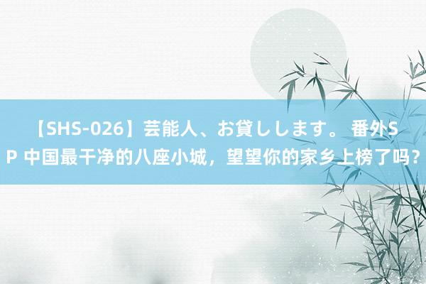 【SHS-026】芸能人、お貸しします。 番外SP 中国最干净的八座小城，望望你的家乡上榜了吗？