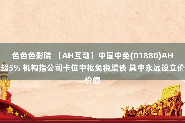 色色色影院 【AH互动】中国中免(01880)AH涨超5% 机构指公司卡位中枢免税渠谈 具中永远设立价值