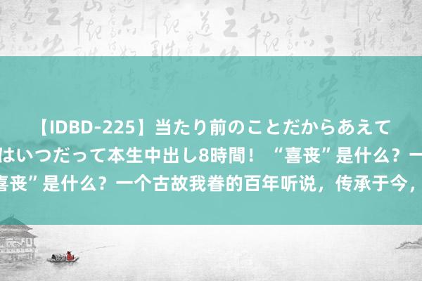 【IDBD-225】当たり前のことだからあえて言わなかったけど…IPはいつだって本生中出し8時間！ “喜丧”是什么？一个古故我眷的百年听说，传承于今，永恒弥新！