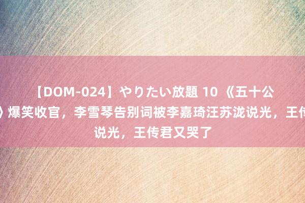 【DOM-024】やりたい放題 10 《五十公里桃花坞》爆笑收官，李雪琴告别词被李嘉琦汪苏泷说光，王传君又哭了