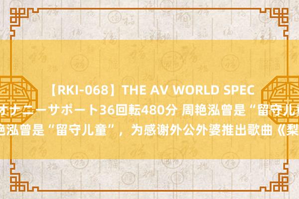 【RKI-068】THE AV WORLD SPECIAL あなただけに 最高のオナニーサポート36回転480分 周艳泓曾是“留守儿童”，为感谢外公外婆推出歌曲《梨花满天开》