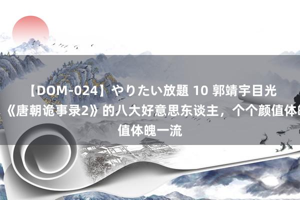 【DOM-024】やりたい放題 10 郭靖宇目光真毒！《唐朝诡事录2》的八大好意思东谈主，个个颜值体魄一流