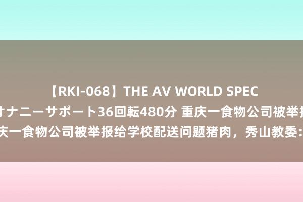 【RKI-068】THE AV WORLD SPECIAL あなただけに 最高のオナニーサポート36回転480分 重庆一食物公司被举报给学校配送问题猪肉，秀山教委：开展访问