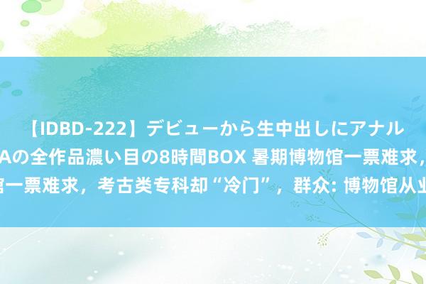 【IDBD-222】デビューから生中出しにアナルまで！最強の芸能人AYAの全作品濃い目の8時間BOX 暑期博物馆一票难求，考古类专科却“冷门”，群众: 博物馆从业者惟恐学考古