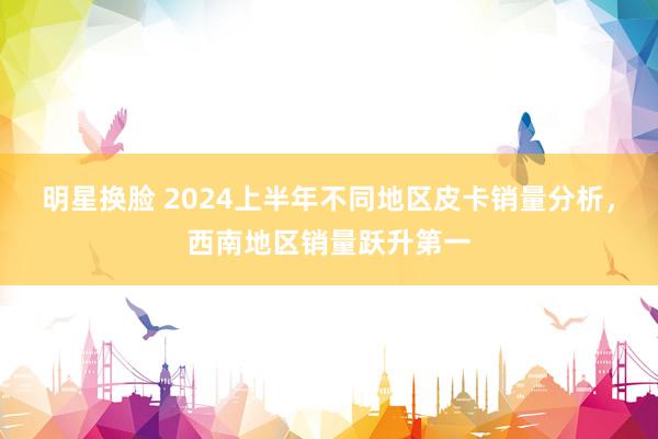 明星换脸 2024上半年不同地区皮卡销量分析，西南地区销量跃升第一