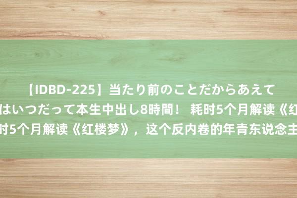 【IDBD-225】当たり前のことだからあえて言わなかったけど…IPはいつだって本生中出し8時間！ 耗时5个月解读《红楼梦》，这个反内卷的年青东说念主“想开了”