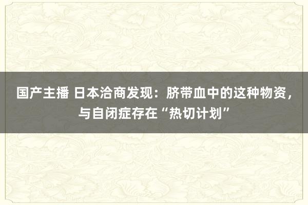 国产主播 日本洽商发现：脐带血中的这种物资，与自闭症存在“热切计划”