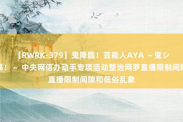 【RWRK-379】鬼降臨！芸能人AYA ～鬼シリーズ全制覇！～ 中央网信办动手专项活动整治网罗直播限制间隙和低俗乱象