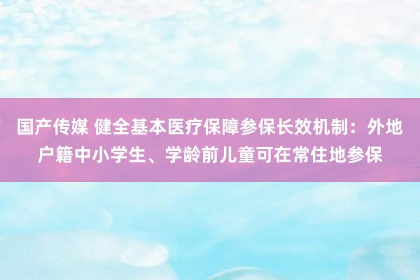 国产传媒 健全基本医疗保障参保长效机制：外地户籍中小学生、学龄前儿童可在常住地参保