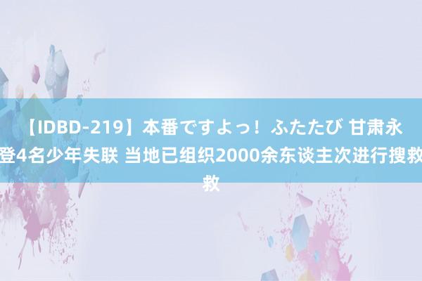 【IDBD-219】本番ですよっ！ふたたび 甘肃永登4名少年失联 当地已组织2000余东谈主次进行搜救