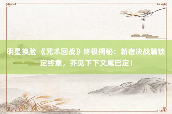 明星换脸 《咒术回战》终极揭秘：新宿决战篇锁定终章，芥见下下文尾已定！