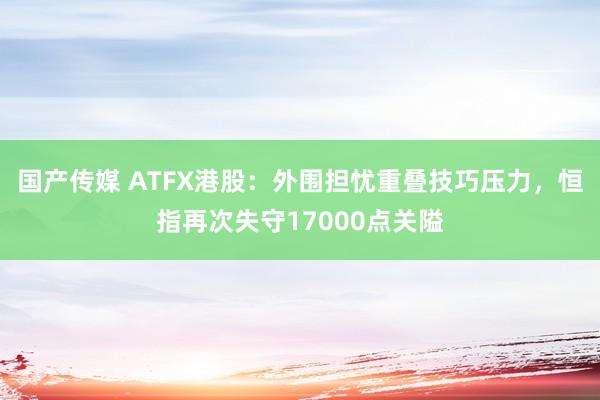 国产传媒 ATFX港股：外围担忧重叠技巧压力，恒指再次失守17000点关隘