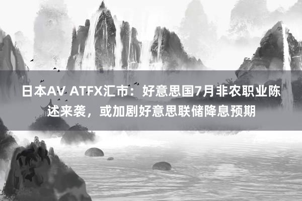 日本AV ATFX汇市：好意思国7月非农职业陈述来袭，或加剧好意思联储降息预期