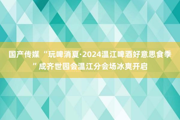 国产传媒 “玩啤消夏·2024温江啤酒好意思食季”成齐世园会温江分会场冰爽开启