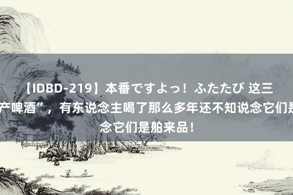 【IDBD-219】本番ですよっ！ふたたび 这三款“伪国产啤酒”，有东说念主喝了那么多年还不知说念它们是舶来品！