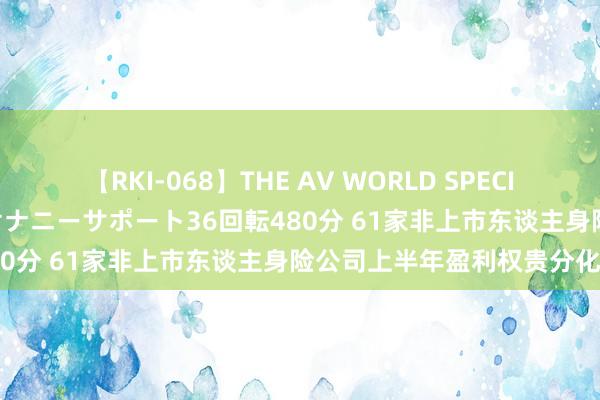 【RKI-068】THE AV WORLD SPECIAL あなただけに 最高のオナニーサポート36回転480分 61家非上市东谈主身险公司上半年盈利权贵分化