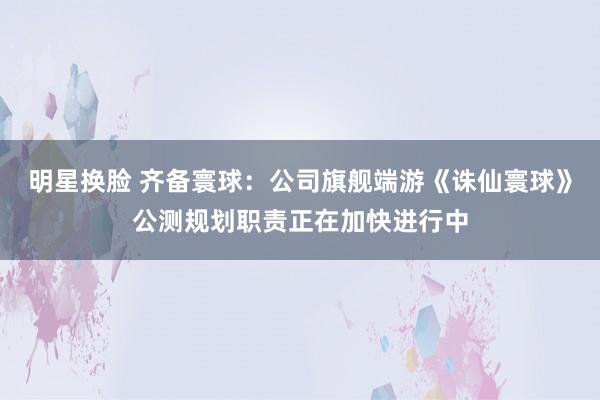 明星换脸 齐备寰球：公司旗舰端游《诛仙寰球》公测规划职责正在加快进行中