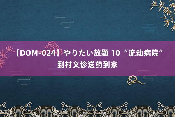 【DOM-024】やりたい放題 10 “流动病院”到村义诊送药到家