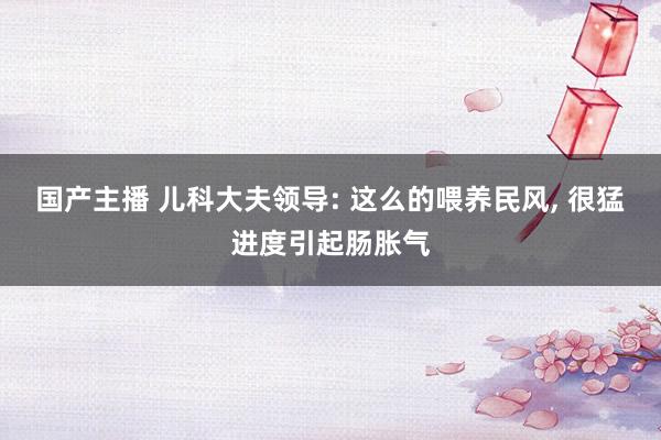 国产主播 儿科大夫领导: 这么的喂养民风， 很猛进度引起肠胀气